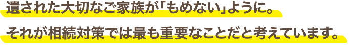 遺された大切なご家族が「もめない」ように。それが相続対策では最も重要なことだと考えています。