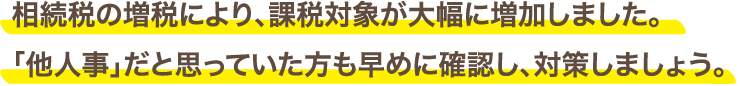 相続税の増税により、課税対象が大幅に増加しました。「他人事」だと思っていた方も早めに確認し、対策しましょう。