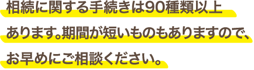 相続に関する手続きは90種類以上あります。期間が短いものもありますので、お早めにご相談ください。