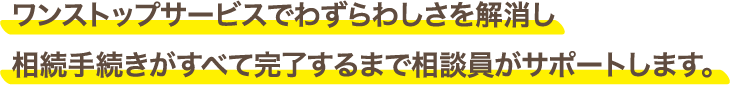 ワンストップサービスでわずらわしさを解消し相続手続きがすべて完了するまで相談員がサポートします。