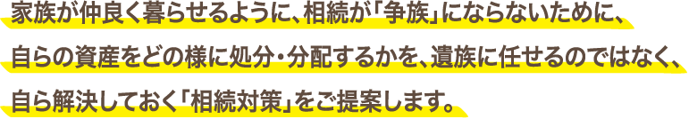 家族が仲良く暮らせるように、相続が「争族」にならないために、自らの資産をどの様に処分・分配するかを、遺族に任せるのではなく、自ら解決しておく「相続対策」をご提案します。