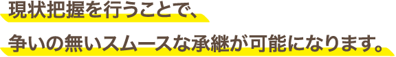 現状把握を行うことで、争いの無いスムースな承継が可能になります。