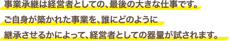 事業承継は経営者としての、最後の大きな仕事です。ご自身が築かれた事業を、誰にどのように継承させるかによって、経営者としての器量が試されます。