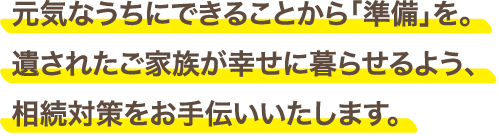 元気なうちにできることから「準備」を。遺されたご家族が幸せに暮らせるよう、相続対策をお手伝いいたします。