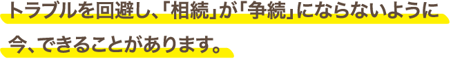 トラブルを回避し、「相続」が「争続」にならないように今、できることがあります。