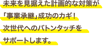 未来を見据えた計画的な対策が「事業承継」成功のカギ！次世代へのバトンタッチをサポートします。