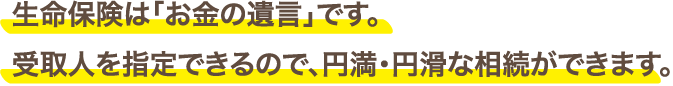 生命保険は「お金の遺言」です。受取人を指定できるので、円満・円滑な相続ができます。