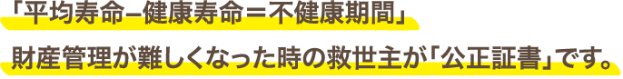 「平均寿命−健康寿命＝不健康期間」財産管理が難しくなった時の救世主が「公正証書」です。