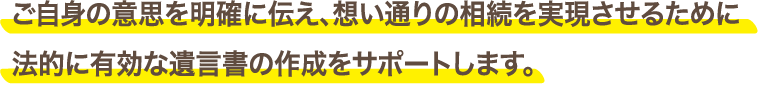 ご自身の意思を明確に伝え、想い通りの相続を実現させるために法的に有効な遺言書の作成をサポートします。